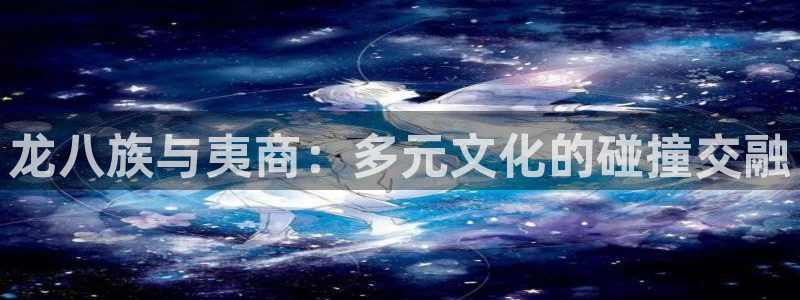 壹号官方app下载安装：龙八族与夷商：多元文化的碰撞交融