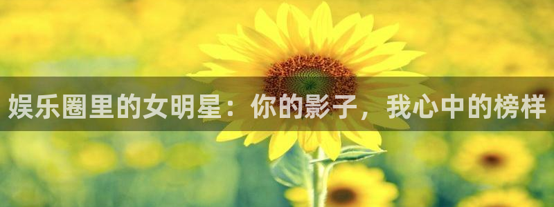 耀世娱乐下载：娱乐圈里的女明星：你的影子，我心中的榜样